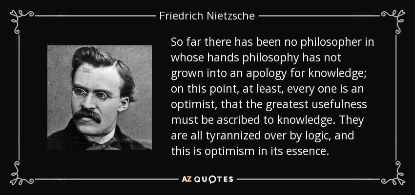 So far there has been no philosopher in whose hands philosophy has not grown into an apology for knowledge; on this point, at least, every one is an optimist, that the greatest usefulness must be ascribed to knowledge. They are all tyrannized over by logic, and this is optimism in its essence. - Friedrich Nietzsche