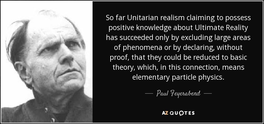 So far Unitarian realism claiming to possess positive knowledge about Ultimate Reality has succeeded only by excluding large areas of phenomena or by declaring, without proof, that they could be reduced to basic theory, which, in this connection, means elementary particle physics. - Paul Feyerabend