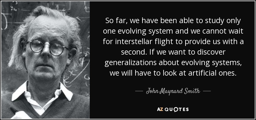 So far, we have been able to study only one evolving system and we cannot wait for interstellar flight to provide us with a second. If we want to discover generalizations about evolving systems, we will have to look at artificial ones. - John Maynard Smith
