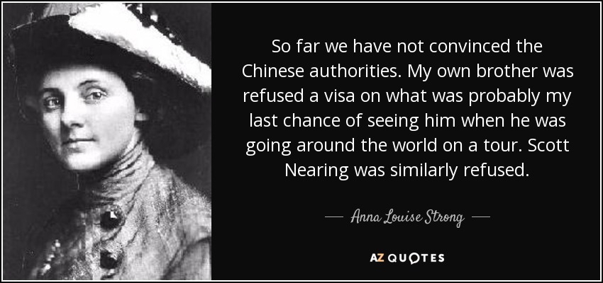 So far we have not convinced the Chinese authorities. My own brother was refused a visa on what was probably my last chance of seeing him when he was going around the world on a tour. Scott Nearing was similarly refused. - Anna Louise Strong