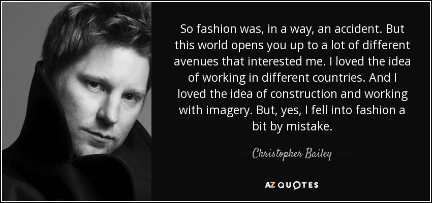 So fashion was, in a way, an accident. But this world opens you up to a lot of different avenues that interested me. I loved the idea of working in different countries. And I loved the idea of construction and working with imagery. But, yes, I fell into fashion a bit by mistake. - Christopher Bailey