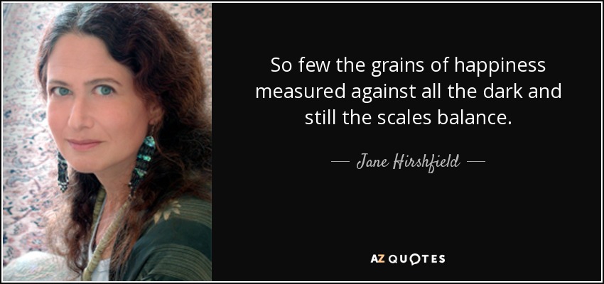 So few the grains of happiness measured against all the dark and still the scales balance. - Jane Hirshfield