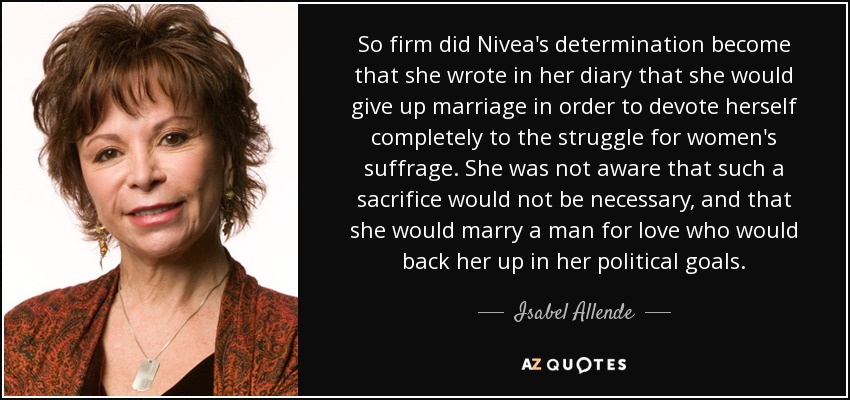 So firm did Nivea's determination become that she wrote in her diary that she would give up marriage in order to devote herself completely to the struggle for women's suffrage. She was not aware that such a sacrifice would not be necessary, and that she would marry a man for love who would back her up in her political goals. - Isabel Allende