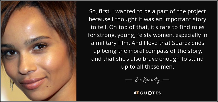 So, first, I wanted to be a part of the project because I thought it was an important story to tell. On top of that, it's rare to find roles for strong, young, feisty women, especially in a military film. And I love that Suarez ends up being the moral compass of the story, and that she's also brave enough to stand up to all these men. - Zoe Kravitz