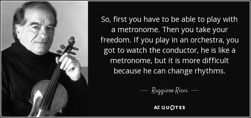 So, first you have to be able to play with a metronome. Then you take your freedom. If you play in an orchestra, you got to watch the conductor, he is like a metronome, but it is more difficult because he can change rhythms. - Ruggiero Ricci