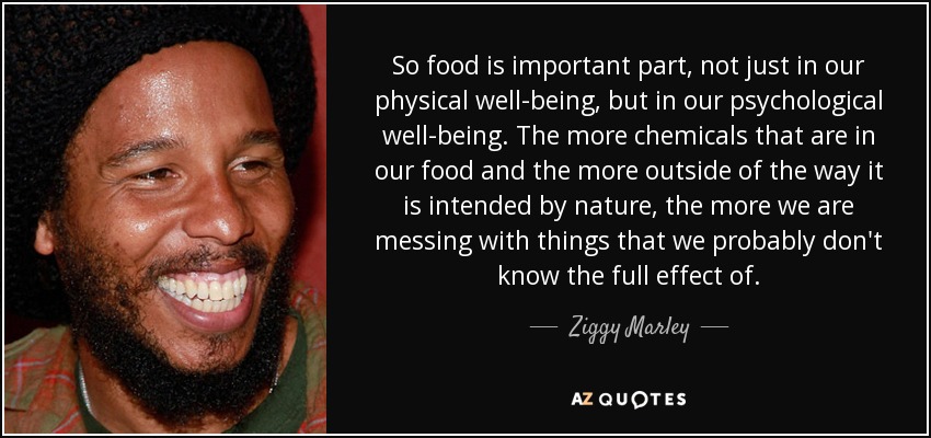 So food is important part, not just in our physical well-being, but in our psychological well-being. The more chemicals that are in our food and the more outside of the way it is intended by nature, the more we are messing with things that we probably don't know the full effect of. - Ziggy Marley