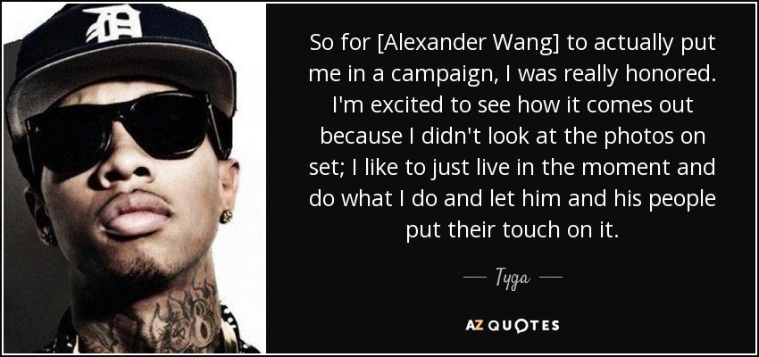 So for [Alexander Wang] to actually put me in a campaign, I was really honored. I'm excited to see how it comes out because I didn't look at the photos on set; I like to just live in the moment and do what I do and let him and his people put their touch on it. - Tyga