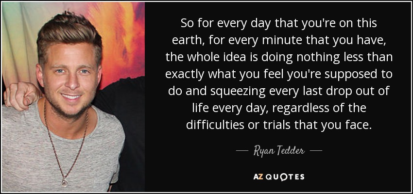 So for every day that you're on this earth, for every minute that you have, the whole idea is doing nothing less than exactly what you feel you're supposed to do and squeezing every last drop out of life every day, regardless of the difficulties or trials that you face. - Ryan Tedder