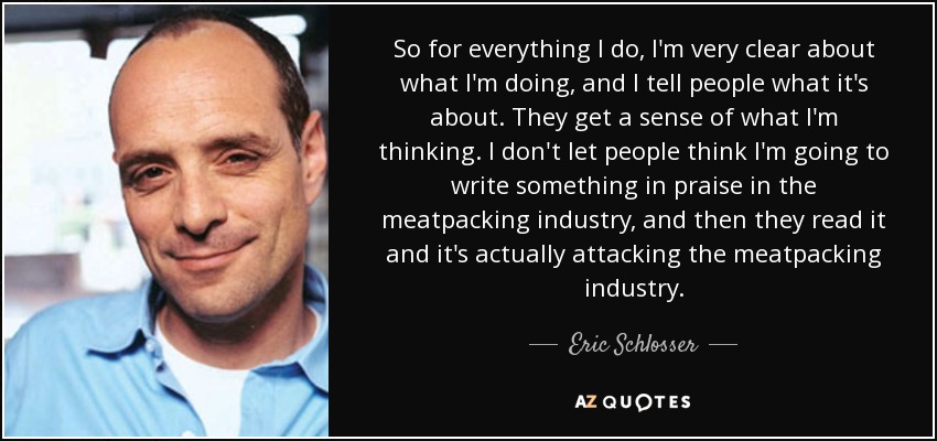 So for everything I do, I'm very clear about what I'm doing, and I tell people what it's about. They get a sense of what I'm thinking. I don't let people think I'm going to write something in praise in the meatpacking industry, and then they read it and it's actually attacking the meatpacking industry. - Eric Schlosser