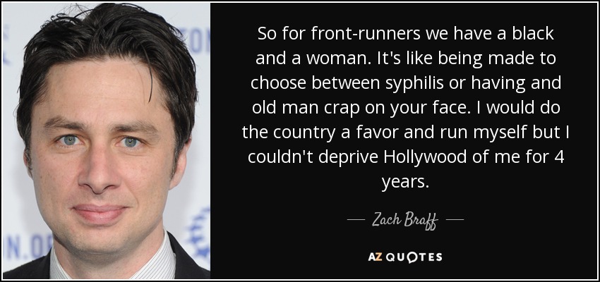So for front-runners we have a black and a woman. It's like being made to choose between syphilis or having and old man crap on your face. I would do the country a favor and run myself but I couldn't deprive Hollywood of me for 4 years. - Zach Braff