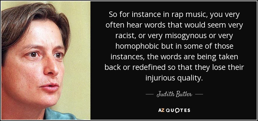 So for instance in rap music, you very often hear words that would seem very racist, or very misogynous or very homophobic but in some of those instances, the words are being taken back or redefined so that they lose their injurious quality. - Judith Butler