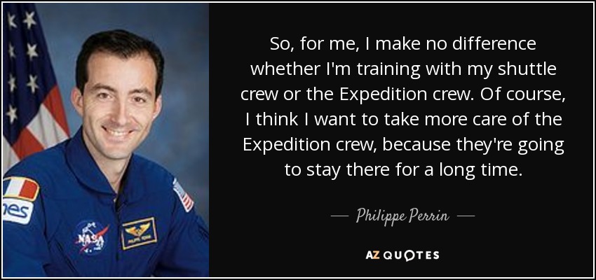 So, for me, I make no difference whether I'm training with my shuttle crew or the Expedition crew. Of course, I think I want to take more care of the Expedition crew, because they're going to stay there for a long time. - Philippe Perrin