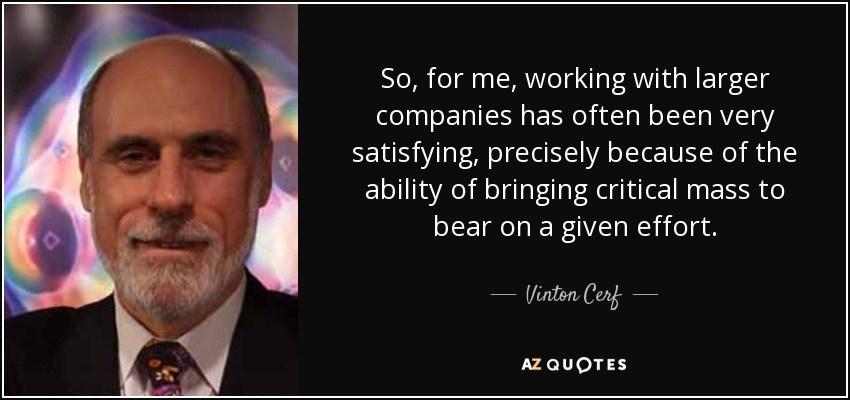 So, for me, working with larger companies has often been very satisfying, precisely because of the ability of bringing critical mass to bear on a given effort. - Vinton Cerf