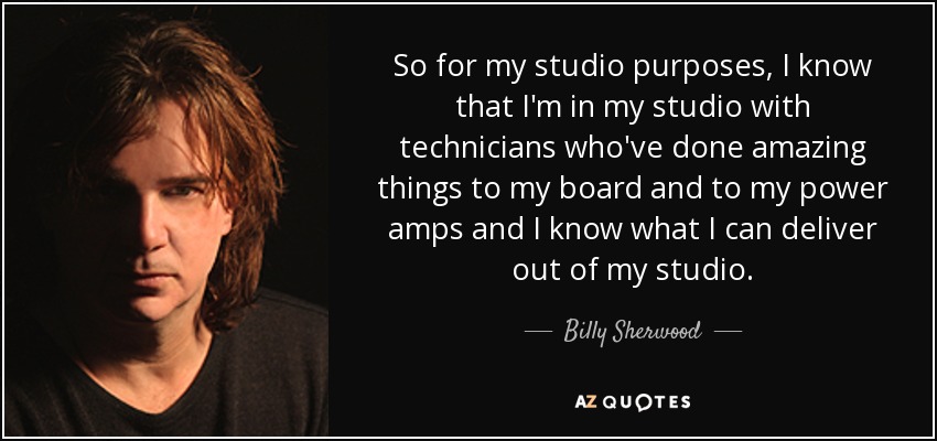 So for my studio purposes, I know that I'm in my studio with technicians who've done amazing things to my board and to my power amps and I know what I can deliver out of my studio. - Billy Sherwood
