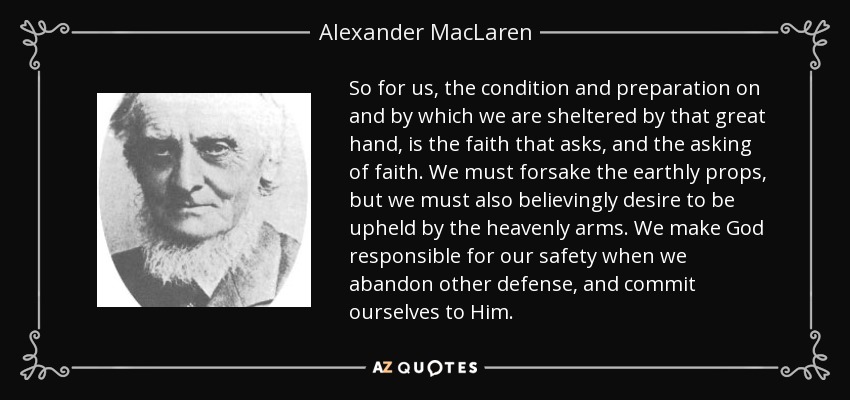 So for us, the condition and preparation on and by which we are sheltered by that great hand, is the faith that asks, and the asking of faith. We must forsake the earthly props, but we must also believingly desire to be upheld by the heavenly arms. We make God responsible for our safety when we abandon other defense, and commit ourselves to Him. - Alexander MacLaren