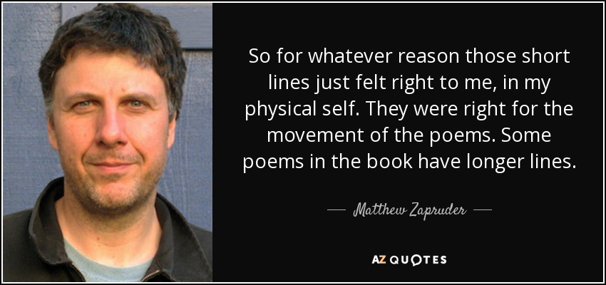 So for whatever reason those short lines just felt right to me, in my physical self. They were right for the movement of the poems. Some poems in the book have longer lines. - Matthew Zapruder