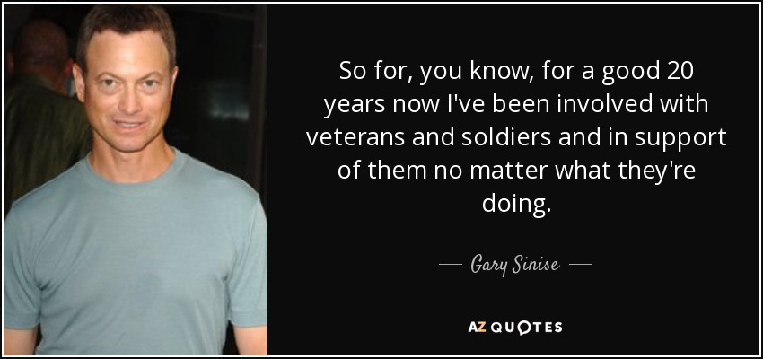 So for, you know, for a good 20 years now I've been involved with veterans and soldiers and in support of them no matter what they're doing. - Gary Sinise