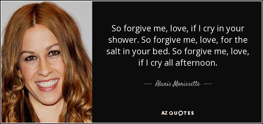 So forgive me, love, if I cry in your shower. So forgive me, love, for the salt in your bed. So forgive me, love, if I cry all afternoon. - Alanis Morissette