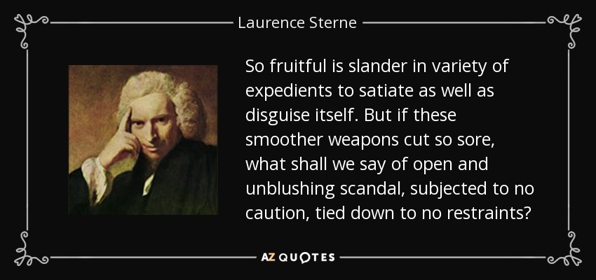 So fruitful is slander in variety of expedients to satiate as well as disguise itself. But if these smoother weapons cut so sore, what shall we say of open and unblushing scandal, subjected to no caution, tied down to no restraints? - Laurence Sterne
