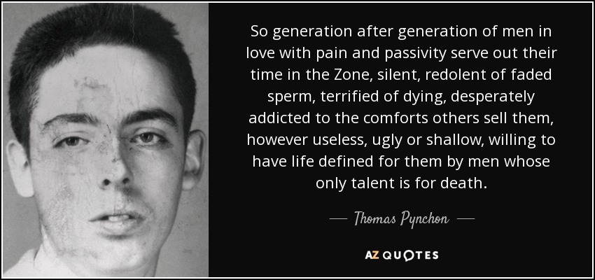So generation after generation of men in love with pain and passivity serve out their time in the Zone, silent, redolent of faded sperm, terrified of dying, desperately addicted to the comforts others sell them, however useless, ugly or shallow, willing to have life defined for them by men whose only talent is for death. - Thomas Pynchon