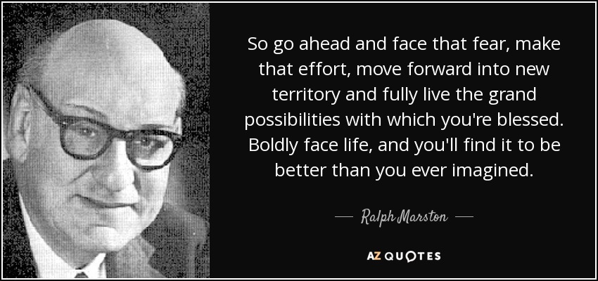 So go ahead and face that fear, make that effort, move forward into new territory and fully live the grand possibilities with which you're blessed. Boldly face life, and you'll find it to be better than you ever imagined. - Ralph Marston