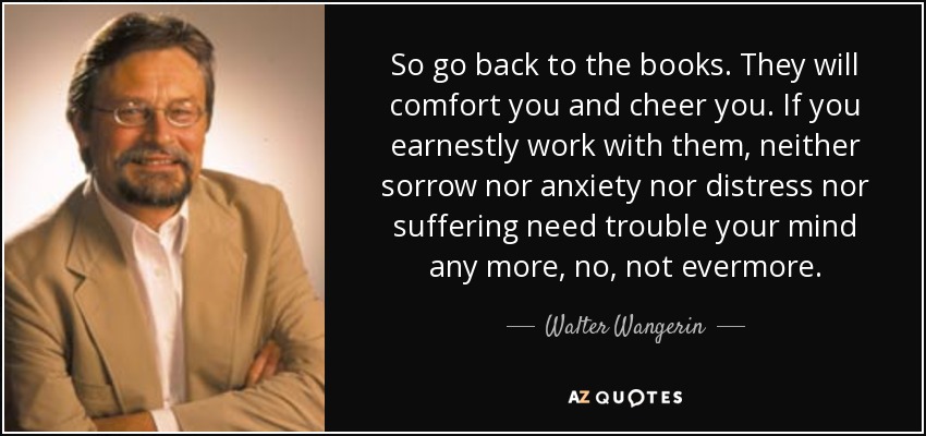 So go back to the books. They will comfort you and cheer you. If you earnestly work with them, neither sorrow nor anxiety nor distress nor suffering need trouble your mind any more, no, not evermore. - Walter Wangerin