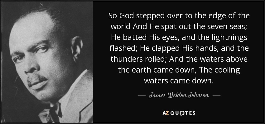 So God stepped over to the edge of the world And He spat out the seven seas; He batted His eyes, and the lightnings flashed; He clapped His hands, and the thunders rolled; And the waters above the earth came down, The cooling waters came down. - James Weldon Johnson
