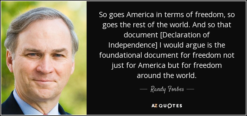 So goes America in terms of freedom, so goes the rest of the world. And so that document [Declaration of Independence] I would argue is the foundational document for freedom not just for America but for freedom around the world. - Randy Forbes