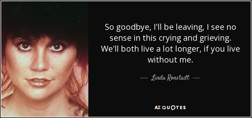 So goodbye, I'll be leaving, I see no sense in this crying and grieving. We'll both live a lot longer, if you live without me. - Linda Ronstadt