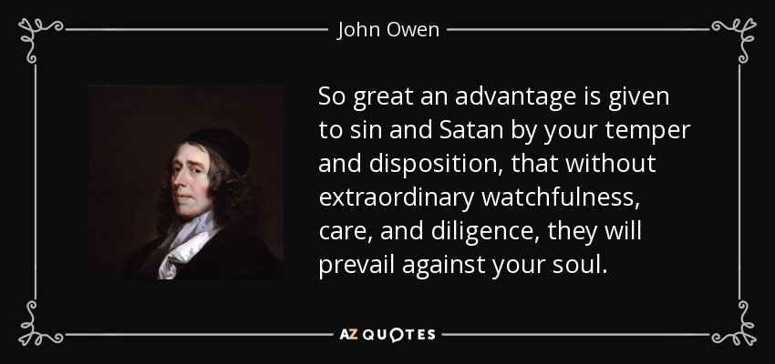So great an advantage is given to sin and Satan by your temper and disposition, that without extraordinary watchfulness, care, and diligence, they will prevail against your soul. - John Owen