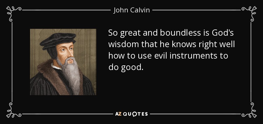 So great and boundless is God's wisdom that he knows right well how to use evil instruments to do good. - John Calvin