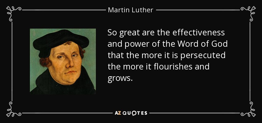 So great are the effectiveness and power of the Word of God that the more it is persecuted the more it flourishes and grows. - Martin Luther