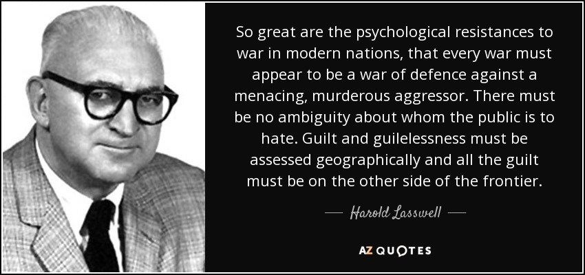 So great are the psychological resistances to war in modern nations, that every war must appear to be a war of defence against a menacing, murderous aggressor. There must be no ambiguity about whom the public is to hate. Guilt and guilelessness must be assessed geographically and all the guilt must be on the other side of the frontier. - Harold Lasswell