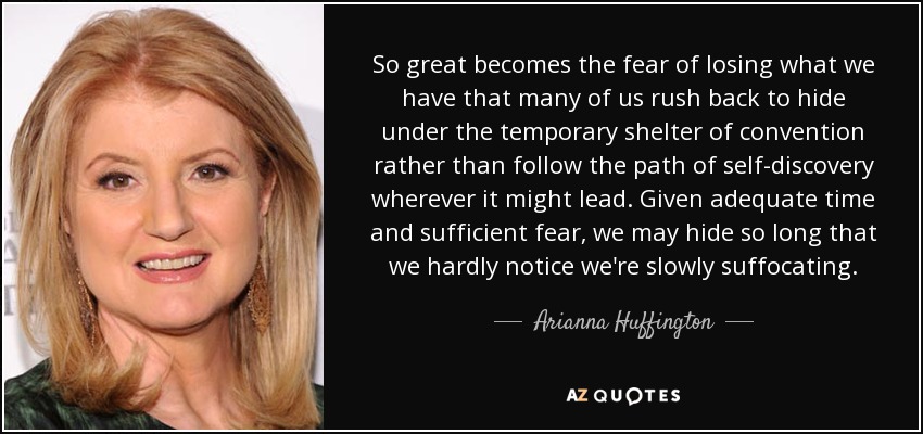 So great becomes the fear of losing what we have that many of us rush back to hide under the temporary shelter of convention rather than follow the path of self-discovery wherever it might lead. Given adequate time and sufficient fear, we may hide so long that we hardly notice we're slowly suffocating. - Arianna Huffington