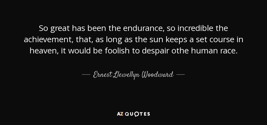 So great has been the endurance, so incredible the achievement, that, as long as the sun keeps a set course in heaven, it would be foolish to despair othe human race. - Ernest Llewellyn Woodward