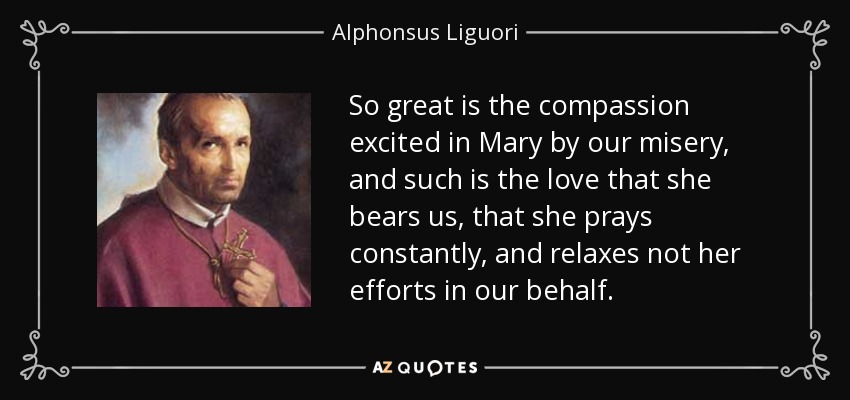 So great is the compassion excited in Mary by our misery, and such is the love that she bears us, that she prays constantly, and relaxes not her efforts in our behalf. - Alphonsus Liguori