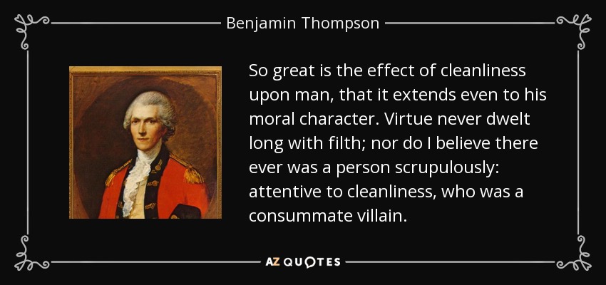 So great is the effect of cleanliness upon man, that it extends even to his moral character. Virtue never dwelt long with filth; nor do I believe there ever was a person scrupulously: attentive to cleanliness, who was a consummate villain. - Benjamin Thompson