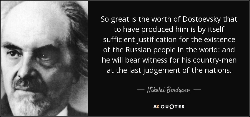 So great is the worth of Dostoevsky that to have produced him is by itself sufficient justification for the existence of the Russian people in the world: and he will bear witness for his country-men at the last judgement of the nations. - Nikolai Berdyaev