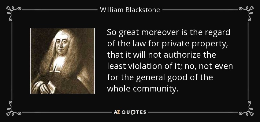 So great moreover is the regard of the law for private property, that it will not authorize the least violation of it; no, not even for the general good of the whole community. - William Blackstone