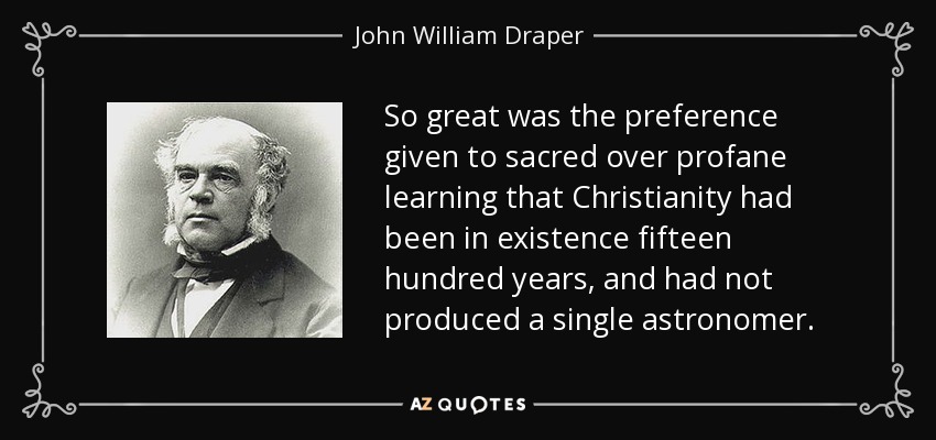 So great was the preference given to sacred over profane learning that Christianity had been in existence fifteen hundred years, and had not produced a single astronomer. - John William Draper