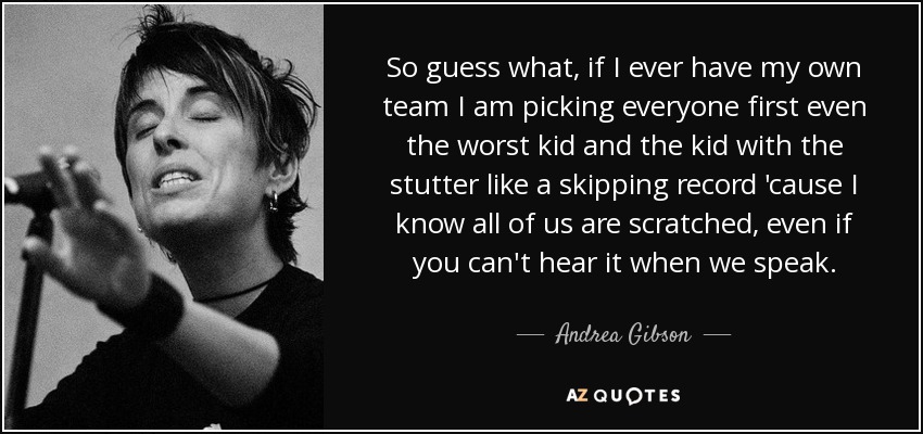 So guess what, if I ever have my own team I am picking everyone first even the worst kid and the kid with the stutter like a skipping record 'cause I know all of us are scratched, even if you can't hear it when we speak. - Andrea Gibson
