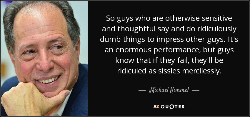 So guys who are otherwise sensitive and thoughtful say and do ridiculously dumb things to impress other guys. It's an enormous performance, but guys know that if they fail, they'll be ridiculed as sissies mercilessly. - Michael Kimmel