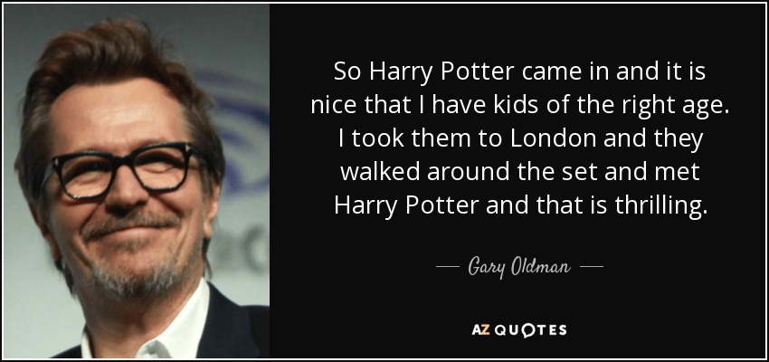 So Harry Potter came in and it is nice that I have kids of the right age. I took them to London and they walked around the set and met Harry Potter and that is thrilling. - Gary Oldman