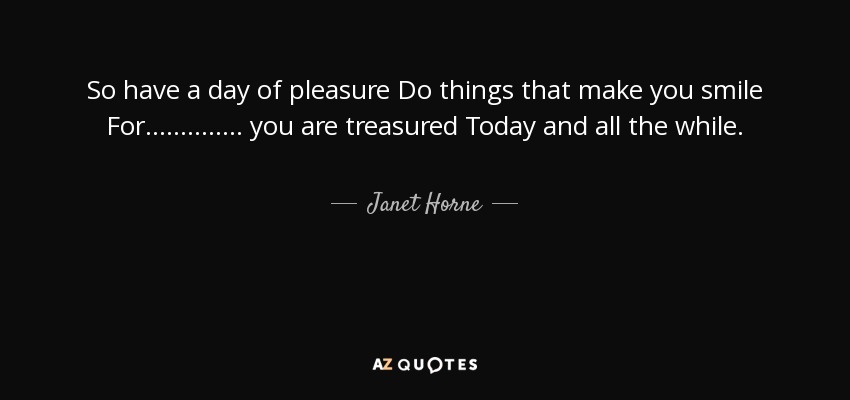 So have a day of pleasure Do things that make you smile For .............. you are treasured Today and all the while. - Janet Horne