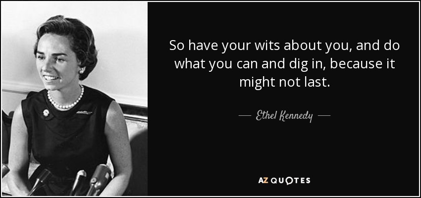 So have your wits about you, and do what you can and dig in, because it might not last. - Ethel Kennedy