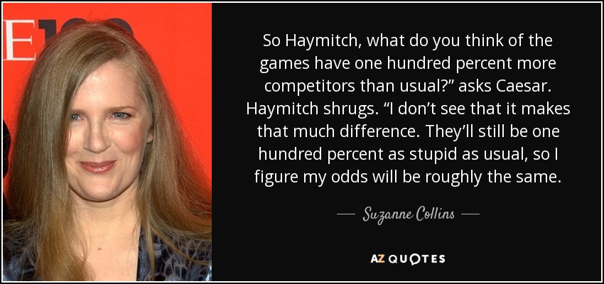 So Haymitch, what do you think of the games have one hundred percent more competitors than usual?” asks Caesar. Haymitch shrugs. “I don’t see that it makes that much difference. They’ll still be one hundred percent as stupid as usual, so I figure my odds will be roughly the same. - Suzanne Collins
