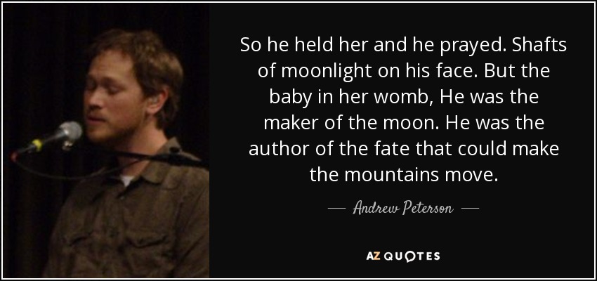 So he held her and he prayed. Shafts of moonlight on his face. But the baby in her womb, He was the maker of the moon. He was the author of the fate that could make the mountains move. - Andrew Peterson
