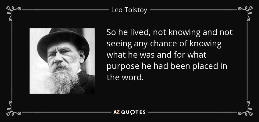 So he lived, not knowing and not seeing any chance of knowing what he was and for what purpose he had been placed in the word. - Leo Tolstoy