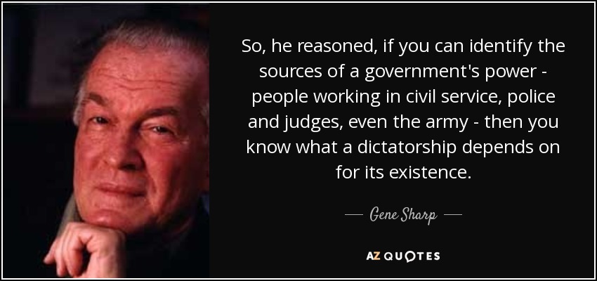 So, he reasoned, if you can identify the sources of a government's power - people working in civil service, police and judges, even the army - then you know what a dictatorship depends on for its existence. - Gene Sharp