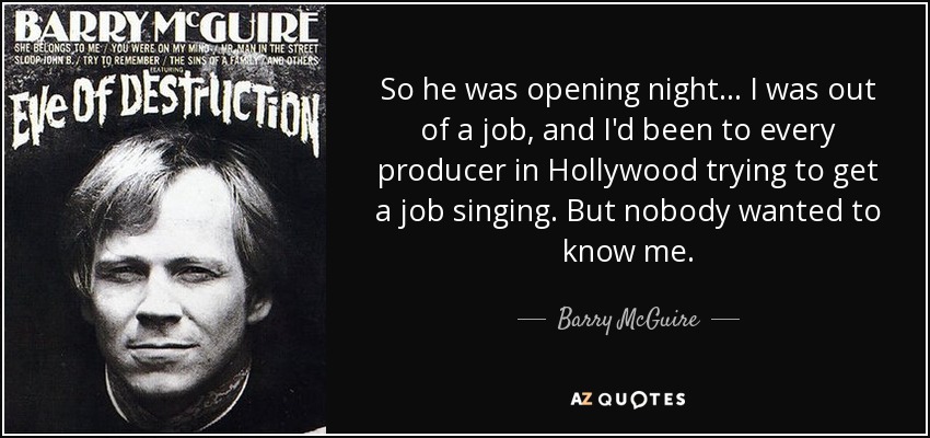 So he was opening night... I was out of a job, and I'd been to every producer in Hollywood trying to get a job singing. But nobody wanted to know me. - Barry McGuire